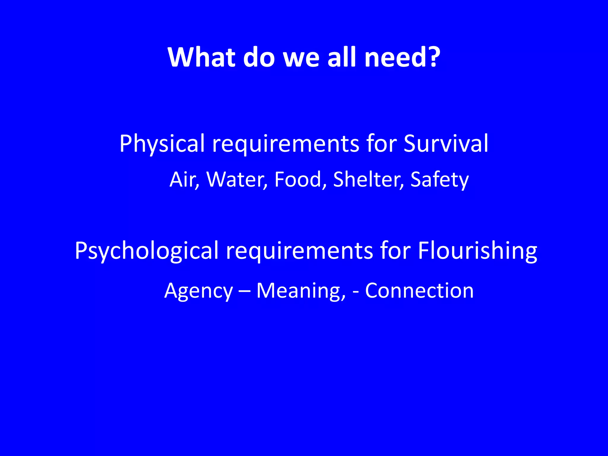 What do we all need?
Physical requirements for Survival
Air, Water, Food, Shelter, Safety

Psychological requirements for Flourishing
Agency – Meaning, - Connection

 