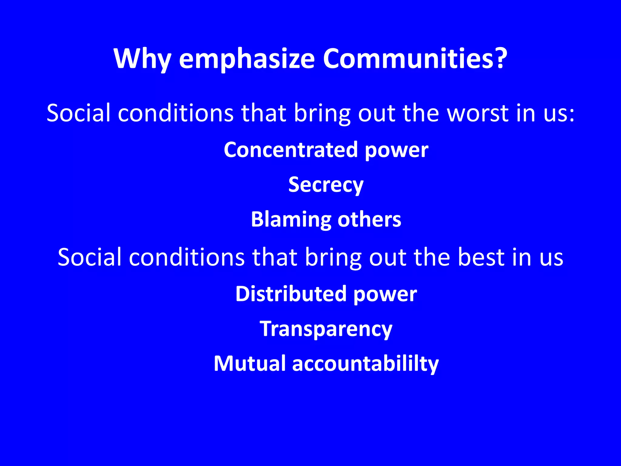 Why emphasize Communities?
Social conditions that bring out the worst in us:
Concentrated power
Secrecy
Blaming others

Social conditions that bring out the best in us
Distributed power
Transparency
Mutual accountabililty

 