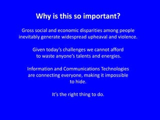 Why is this so important?
Gross social and economic disparities among people
inevitably generate widespread upheaval and violence.
Given today’s challenges we cannot afford
to waste anyone’s talents and energies.
Information and Communications Technologies
are connecting everyone, making it impossible
to hide.
It’s the right thing to do.

 