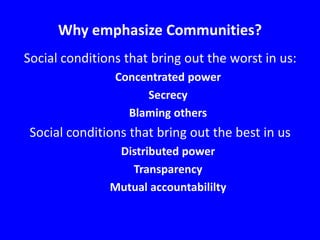 Why emphasize Communities?
Social conditions that bring out the worst in us:
Concentrated power
Secrecy
Blaming others

Social conditions that bring out the best in us
Distributed power
Transparency
Mutual accountabililty

 