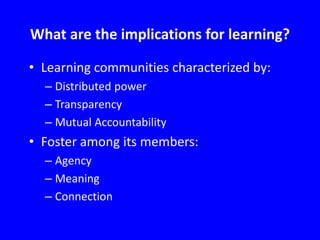 What are the implications for learning?
• Learning communities characterized by:
– Distributed power
– Transparency
– Mutual Accountability

• Foster among its members:
– Agency
– Meaning
– Connection

 