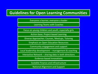 Guidelines for Open Learning Communities
Everyone a learner, everyone a leader
Learning Teams with Coaches
Focus on young children and youth, especially girls
Action-base, Project-based Learning

Diverse Approaches: Courses, Meetups, Tutoring
Emphasis on Open Education Resources

Community engagement and support
Local leadership development – management & coaching
Interactive Network – sharing data in both directions
Evidence-based Innovations
Scalable Finance and Infrastructure
National Alignment and Support

 