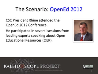 The Scenario: OpenEd 2012
CSC President Rhine attended the
OpenEd 2012 Conference.
He participated in several sessions from
leading experts speaking about Open
Educational Resources (OER).




                  Not all sources are covered by this presentation's CC BY.   2
 