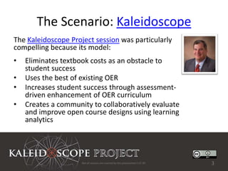 The Scenario: Kaleidoscope
The Kaleidoscope Project session was particularly
compelling because its model:
•   Eliminates textbook costs as an obstacle to
    student success
•   Uses the best of existing OER
•   Increases student success through assessment-
    driven enhancement of OER curriculum
•   Creates a community to collaboratively evaluate
    and improve open course designs using learning
    analytics




                     Not all sources are covered by this presentation's CC BY.   3
 
