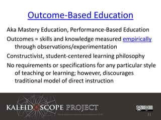 Outcome-Based Education
Aka Mastery Education, Performance-Based Education
Outcomes = skills and knowledge measured empirically
  through observations/experimentation
Constructivist, student-centered learning philosophy
No requirements or specifications for any particular style
  of teaching or learning; however, discourages
  traditional model of direct instruction




                   Not all sources are covered by this presentation's CC BY.   31
 