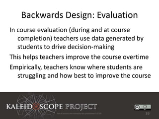 Backwards Design: Evaluation
In course evaluation (during and at course
   completion) teachers use data generated by
   students to drive decision-making
This helps teachers improve the course overtime
Empirically, teachers know where students are
   struggling and how best to improve the course




                Not all sources are covered by this presentation's CC BY.   39
 