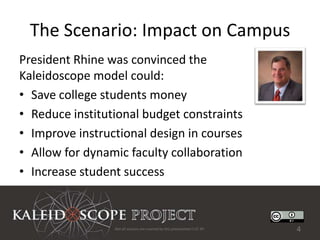 The Scenario: Impact on Campus
President Rhine was convinced the
Kaleidoscope model could:
• Save college students money
• Reduce institutional budget constraints
• Improve instructional design in courses
• Allow for dynamic faculty collaboration
• Increase student success



                 Not all sources are covered by this presentation's CC BY.   4
 