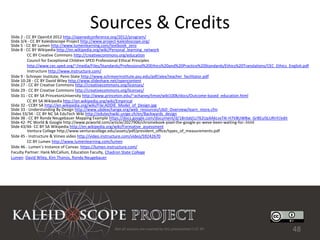 Sources & Credits
Slide 2 - CC BY OpenEd 2012 http://openedconference.org/2012/program/
Slide 3/4 - CC BY Kaleidoscope Project http://www.project-kaleidoscope.org/
Slide 5 - CC BY Lumen http://www.lumenlearning.com/textbook_zero
Slide 8 - CC BY Wikipedia http://en.wikipedia.org/wiki/Personal_learning_network
          CC BY Creative Commons http://creativecommons.org/education
          Council for Exceptional Children SPED Professional Ethical Principles
          http://www.cec.sped.org/~/media/Files/Standards/Professional%20Ethics%20and%20Practice%20Standards/Ethics%20Translations/CEC_Ethics_English.pdf
          Instructure http://www.instructure.com/
Slide 9 - Schreyer Institute, Penn State http://www.schreyerinstitute.psu.edu/pdf/alex/teacher_facilitator.pdf
Slide 10-28 - CC BY David Wiley http://www.slideshare.net/opencontent
Slide 27 - CC BY Creative Commons http://creativecommons.org/licenses/
Slide 29 - CC BY Creative Commons http://creativecommons.org/licenses/
Slide 31 - CC BY SA PrincetonUniversity http://www.princeton.edu/~achaney/tmve/wiki100k/docs/Outcome-based_education.html
          CC BY SA Wikipedia http://en.wikipedia.org/wiki/Empirical
Slide 32 - CCBY SA http://en.wikipedia.org/wiki/File:ADDIE_Model_of_Design.jpg
Slide 33 - Understanding By Design http://www.ubdexchange.org/web_resources/UbD_Overview/learn_more.cfm
Slides 33/34 - CC BY NC SA EduTech Wiki http://edutechwiki.unige.ch/en/Backwards_design
Slide 38 - CC BY Ronda Neugebauer Mapping Example https://docs.google.com/document/d/18nSdd1z762UpXAkLvxT4i-H7V8UW8w_GrBEuISLURnY/edit
Slide 42- PC World & Google http://www.pcworld.com/article/2027906/chromebook-pixel-the-google-pc-weve-been-waiting-for-.html
Slide 43/44- CC BY SA Wikipedia http://en.wikipedia.org/wiki/Formative_assessment
          Ventura College http://www.venturacollege.edu/assets/pdf/president_office/types_of_measurements.pdf
Slide 45 - Instructure & Vimeo video http://video.instructure.com/video/59242670
          CC BY Lumen http://www.lumenlearning.com/lumen
Slide 46 - Lumen’s Instance of Canvas: https://lumen.instructure.com/
Faculty Partner: Hank McCallum, Education Faculty, Chadron State College
Lumen: David Wiley, Kim Thanos, Ronda Neugebauer




                                                     Not all sources are covered by this presentation's CC BY.                                  48
 