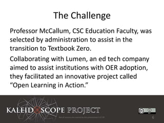 The Challenge
Professor McCallum, CSC Education Faculty, was
selected by administration to assist in the
transition to Textbook Zero.
Collaborating with Lumen, an ed tech company
aimed to assist institutions with OER adoption,
they facilitated an innovative project called
“Open Learning in Action.”



                Not all sources are covered by this presentation's CC BY.   6
 
