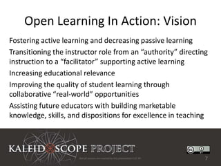Open Learning In Action: Vision
Fostering active learning and decreasing passive learning
Transitioning the instructor role from an “authority” directing
instruction to a “facilitator” supporting active learning
Increasing educational relevance
Improving the quality of student learning through
collaborative “real-world” opportunities
Assisting future educators with building marketable
knowledge, skills, and dispositions for excellence in teaching




                      Not all sources are covered by this presentation's CC BY.   7
 