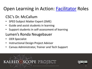 Open Learning in Action: Facilitator Roles
 CSC’s Dr. McCallum
 • SPED Subject Matter Expert (SME)
 • Guide and assist students in learning
 • Support students in self-assessment of learning
 Lumen’s Ronda Neugebauer
 • OER Specialist
 • Instructional Design Project Advisor
 • Canvas Administrator, Trainer and Tech Support




                      Not all sources are covered by this presentation's CC BY.   9
 