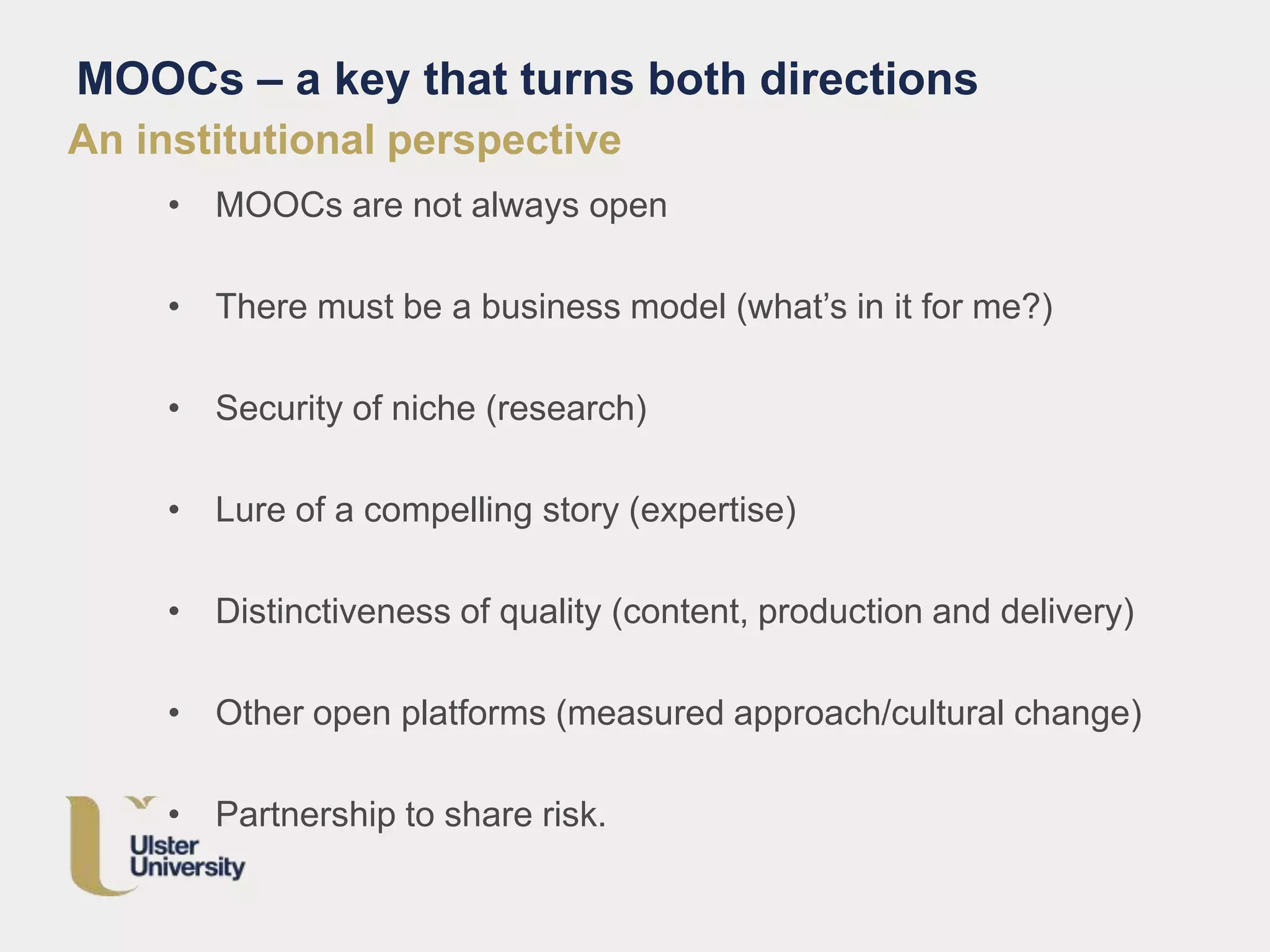An institutional perspective
• MOOCs are not always open
• There must be a business model (what’s in it for me?)
• Security of niche (research)
• Lure of a compelling story (expertise)
• Distinctiveness of quality (content, production and delivery)
• Other open platforms (measured approach/cultural change)
• Partnership to share risk.
MOOCs – a key that turns both directions
 