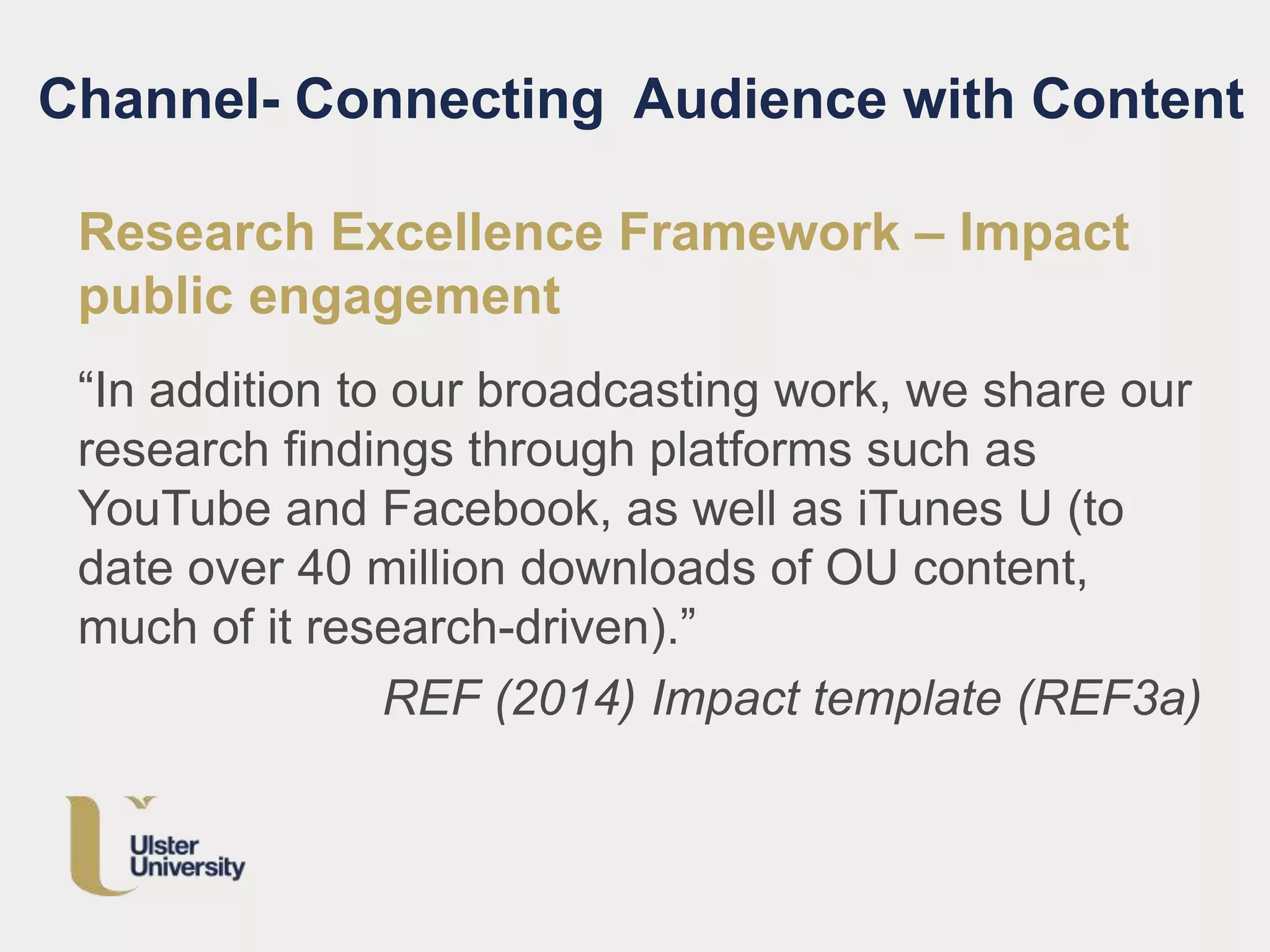 Channel- Connecting Audience with Content
Research Excellence Framework – Impact
public engagement
“In addition to our broadcasting work, we share our
research findings through platforms such as
YouTube and Facebook, as well as iTunes U (to
date over 40 million downloads of OU content,
much of it research-driven).”
REF (2014) Impact template (REF3a)
 