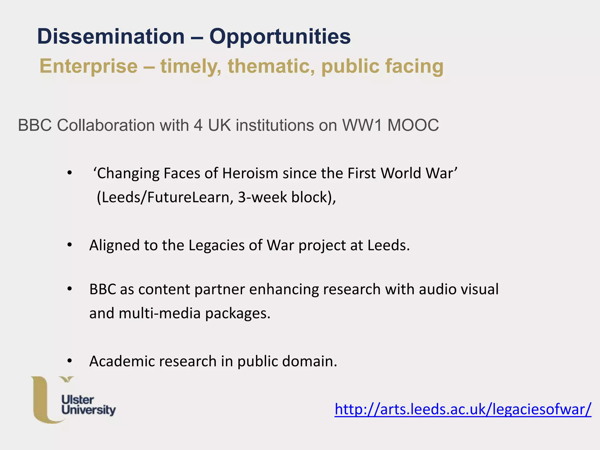 Enterprise – timely, thematic, public facing
BBC Collaboration with 4 UK institutions on WW1 MOOC
• ‘Changing Faces of Heroism since the First World War’
(Leeds/FutureLearn, 3-week block),
• Aligned to the Legacies of War project at Leeds.
• BBC as content partner enhancing research with audio visual
and multi-media packages.
• Academic research in public domain.
http://arts.leeds.ac.uk/legaciesofwar/
Dissemination – Opportunities
 