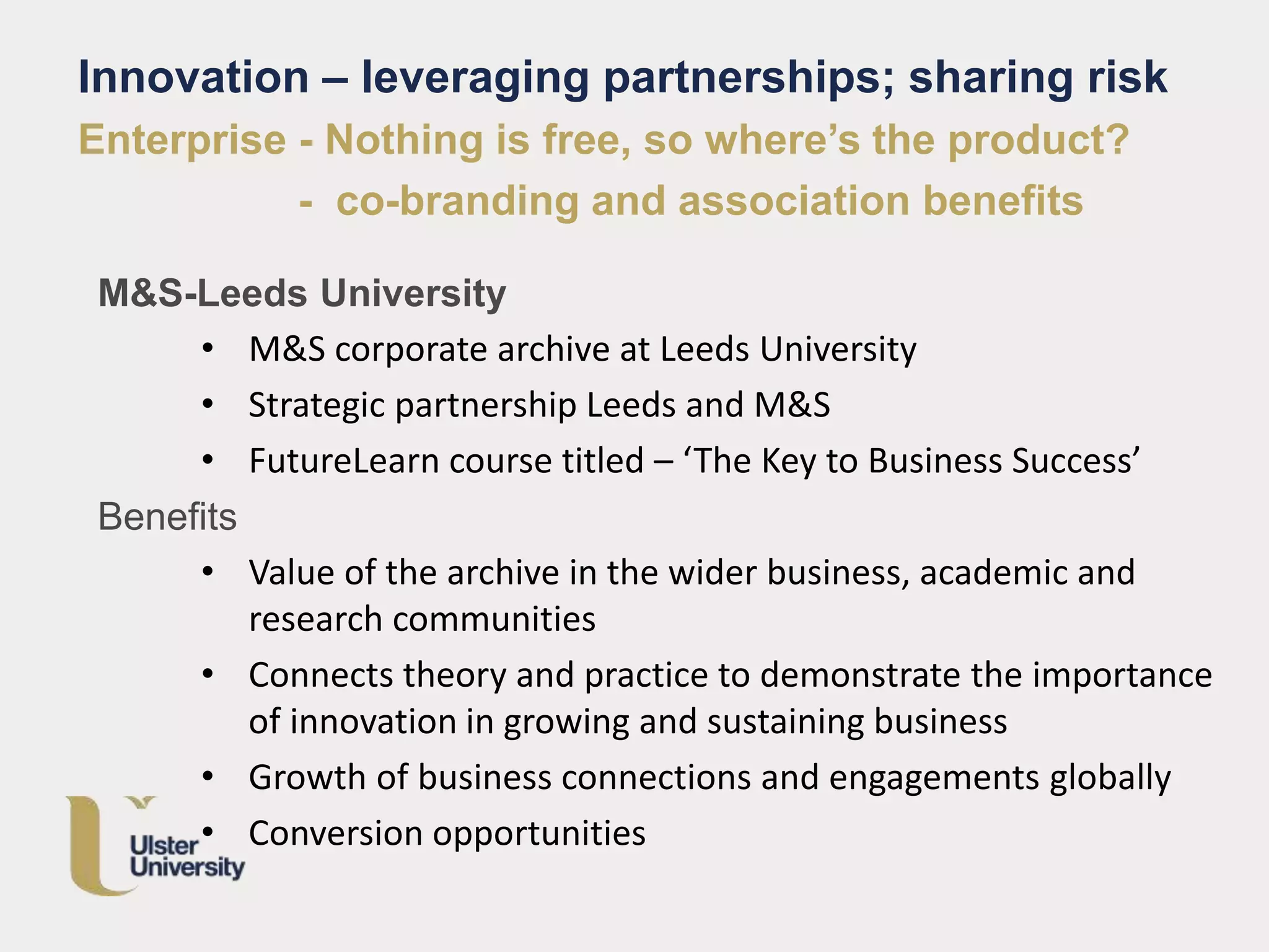 M&S-Leeds University
• M&S corporate archive at Leeds University
• Strategic partnership Leeds and M&S
• FutureLearn course titled – ‘The Key to Business Success’
Benefits
• Value of the archive in the wider business, academic and
research communities
• Connects theory and practice to demonstrate the importance
of innovation in growing and sustaining business
• Growth of business connections and engagements globally
• Conversion opportunities
Innovation – leveraging partnerships; sharing risk
Enterprise - Nothing is free, so where’s the product?
- co-branding and association benefits
 