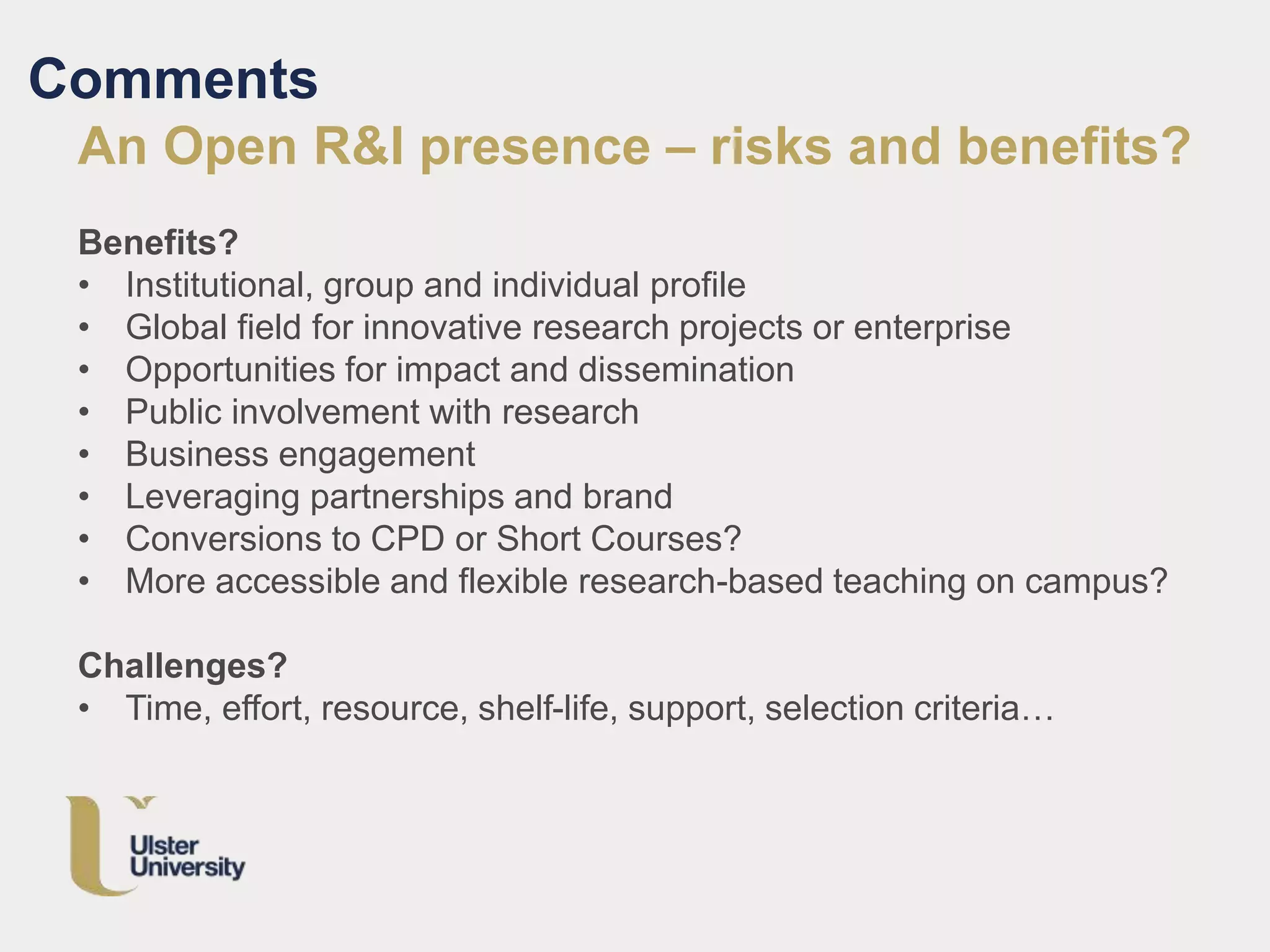 Comments
An Open R&I presence – risks and benefits?
Benefits?
• Institutional, group and individual profile
• Global field for innovative research projects or enterprise
• Opportunities for impact and dissemination
• Public involvement with research
• Business engagement
• Leveraging partnerships and brand
• Conversions to CPD or Short Courses?
• More accessible and flexible research-based teaching on campus?
Challenges?
• Time, effort, resource, shelf-life, support, selection criteria…
 
