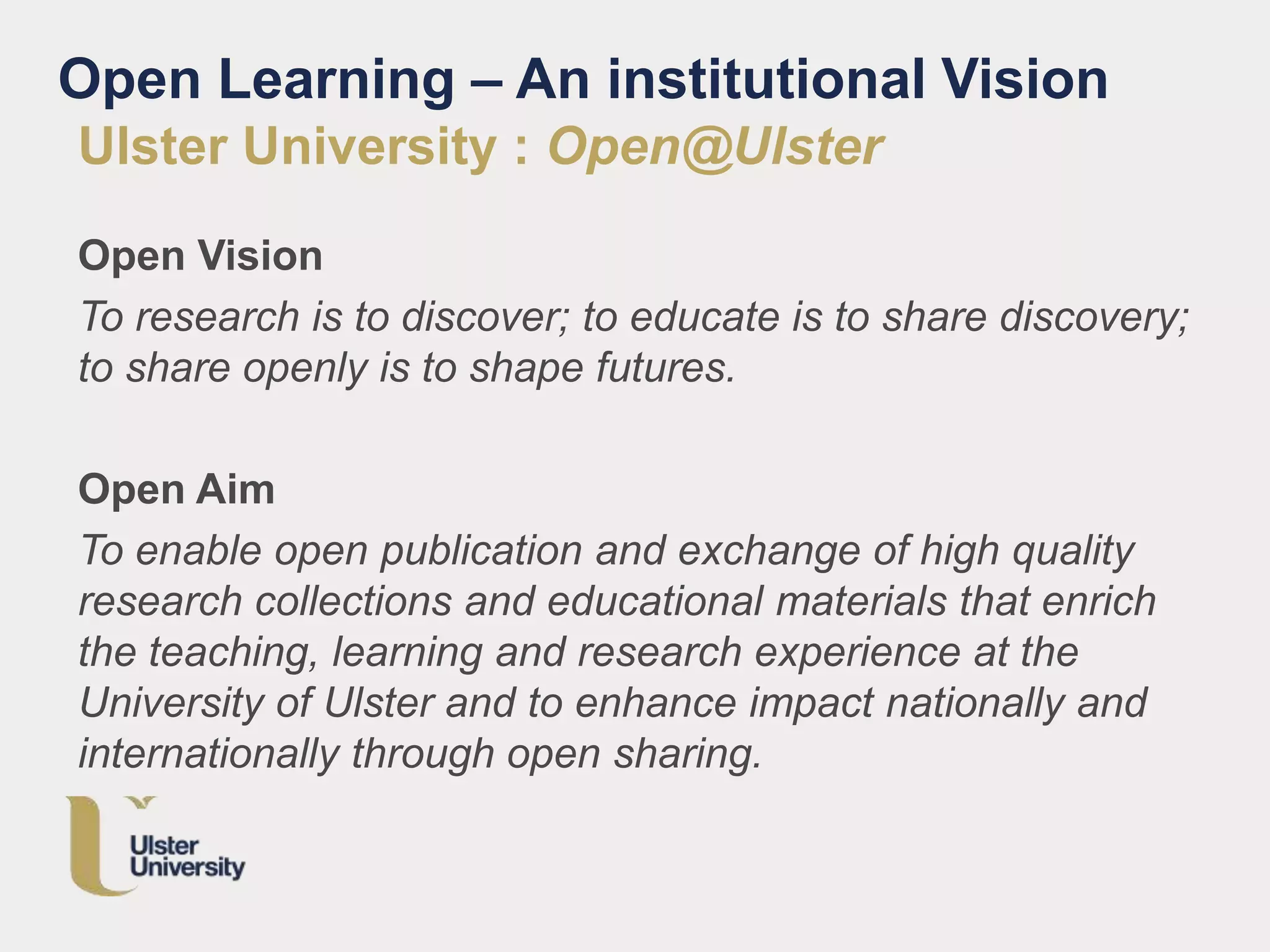 Open Learning – An institutional Vision
Ulster University : Open@Ulster
Open Vision
To research is to discover; to educate is to share discovery;
to share openly is to shape futures.
Open Aim
To enable open publication and exchange of high quality
research collections and educational materials that enrich
the teaching, learning and research experience at the
University of Ulster and to enhance impact nationally and
internationally through open sharing.
 