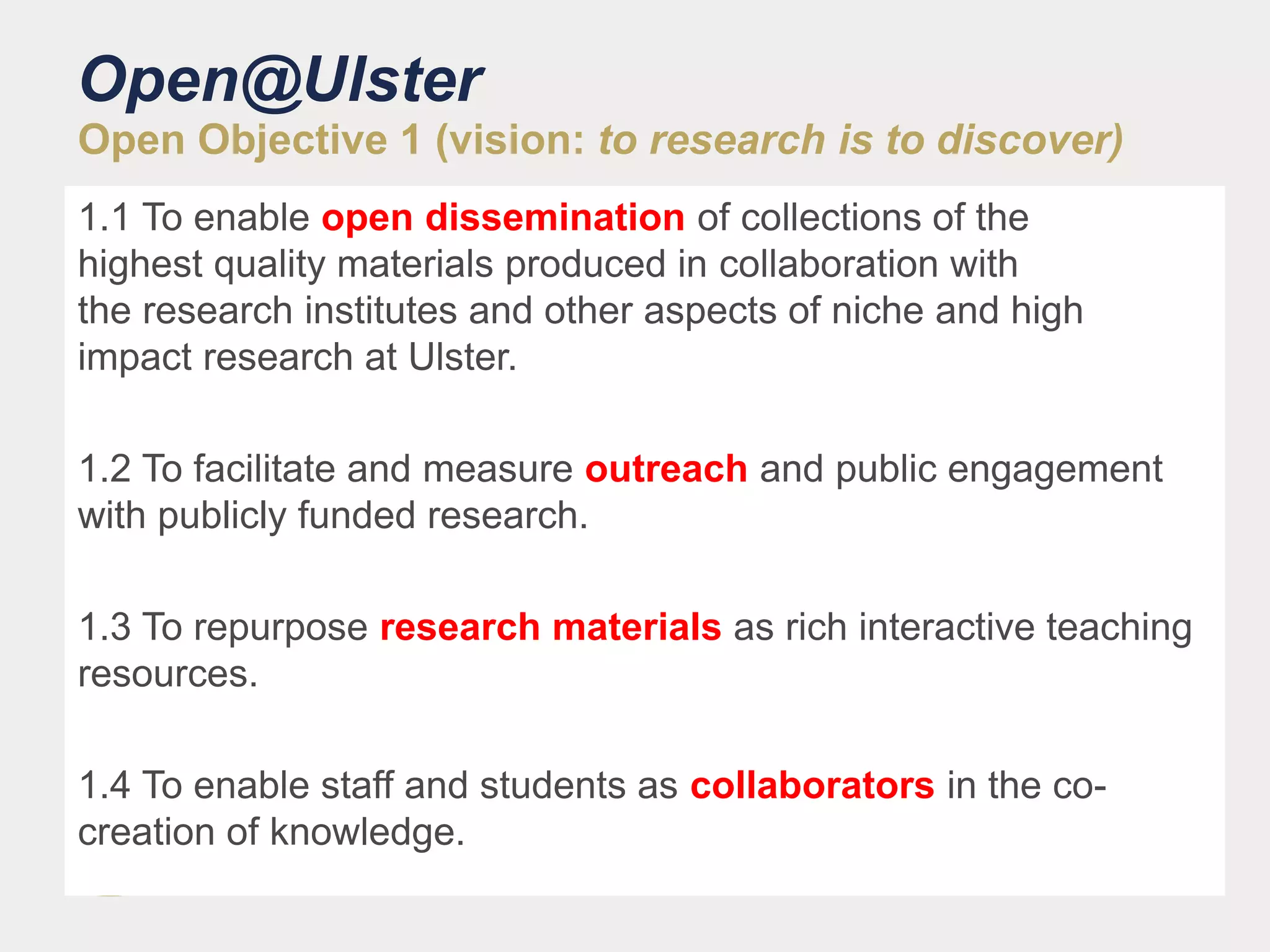 Open@Ulster
Open Objective 1 (vision: to research is to discover)
1.1 To enable open dissemination of collections of the
highest quality materials produced in collaboration with
the research institutes and other aspects of niche and high
impact research at Ulster.
1.2 To facilitate and measure outreach and public engagement
with publicly funded research.
1.3 To repurpose research materials as rich interactive teaching
resources.
1.4 To enable staff and students as collaborators in the co-
creation of knowledge.
 