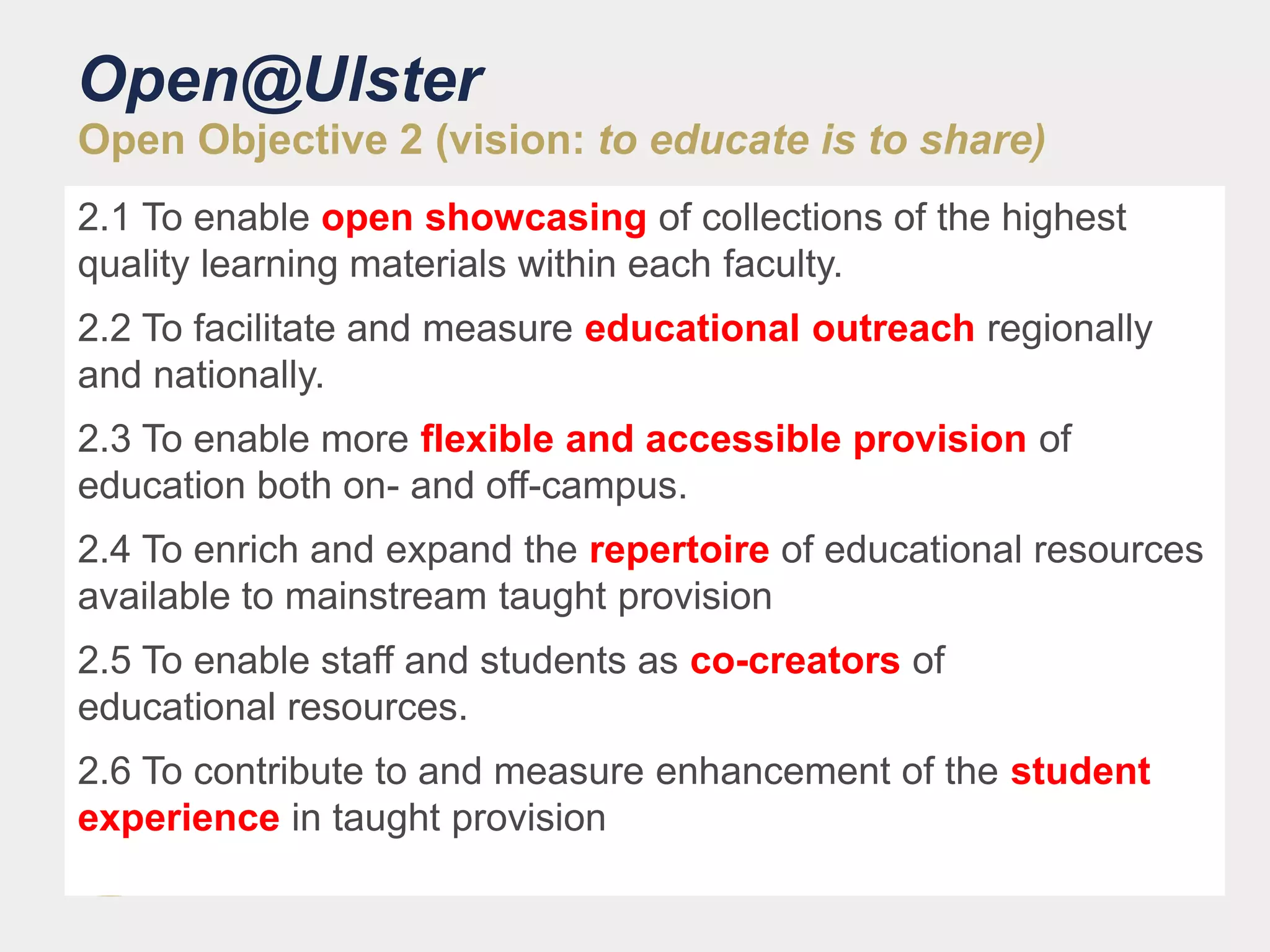 Open@Ulster
Open Objective 2 (vision: to educate is to share)
2.1 To enable open showcasing of collections of the highest
quality learning materials within each faculty.
2.2 To facilitate and measure educational outreach regionally
and nationally.
2.3 To enable more flexible and accessible provision of
education both on- and off-campus.
2.4 To enrich and expand the repertoire of educational resources
available to mainstream taught provision
2.5 To enable staff and students as co-creators of
educational resources.
2.6 To contribute to and measure enhancement of the student
experience in taught provision
 