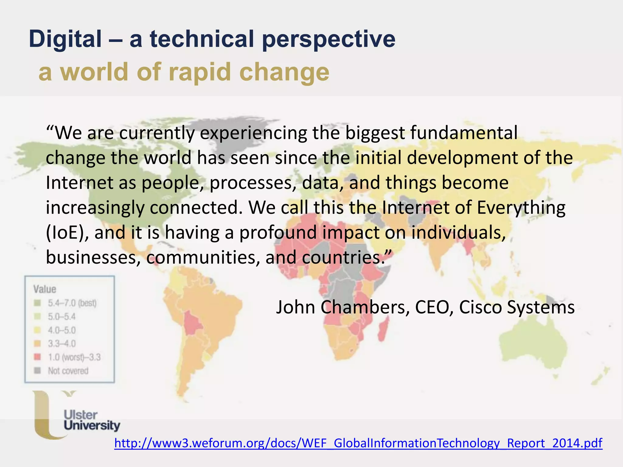 Digital – a technical perspective
“We are currently experiencing the biggest fundamental
change the world has seen since the initial development of the
Internet as people, processes, data, and things become
increasingly connected. We call this the Internet of Everything
(IoE), and it is having a profound impact on individuals,
businesses, communities, and countries.”
John Chambers, CEO, Cisco Systems
http://www3.weforum.org/docs/WEF_GlobalInformationTechnology_Report_2014.pdf
a world of rapid change
 