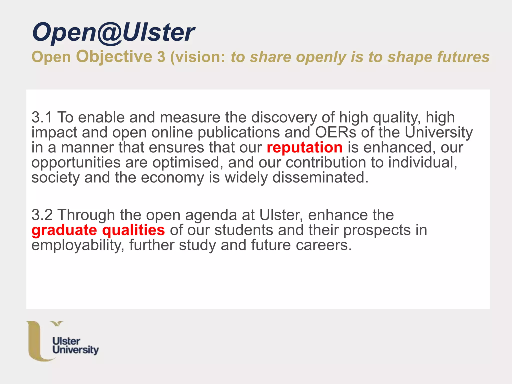 Open@Ulster
Open Objective 3 (vision: to share openly is to shape futures
3.1 To enable and measure the discovery of high quality, high
impact and open online publications and OERs of the University
in a manner that ensures that our reputation is enhanced, our
opportunities are optimised, and our contribution to individual,
society and the economy is widely disseminated.
3.2 Through the open agenda at Ulster, enhance the
graduate qualities of our students and their prospects in
employability, further study and future careers.
 