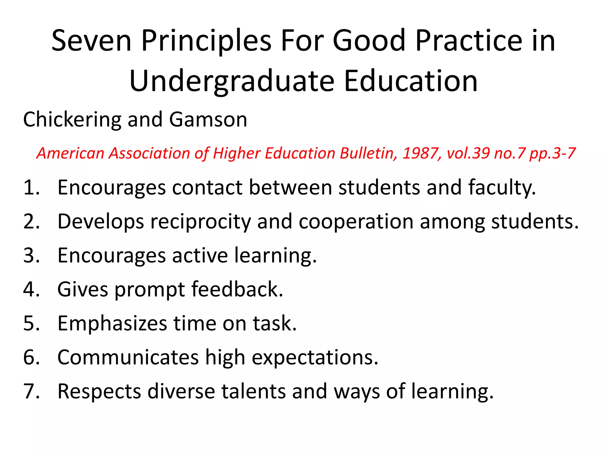 Seven Principles For Good Practice in
Undergraduate Education
Chickering and Gamson
1. Encourages contact between students and faculty.
2. Develops reciprocity and cooperation among students.
3. Encourages active learning.
4. Gives prompt feedback.
5. Emphasizes time on task.
6. Communicates high expectations.
7. Respects diverse talents and ways of learning.
American Association of Higher Education Bulletin, 1987, vol.39 no.7 pp.3-7
 