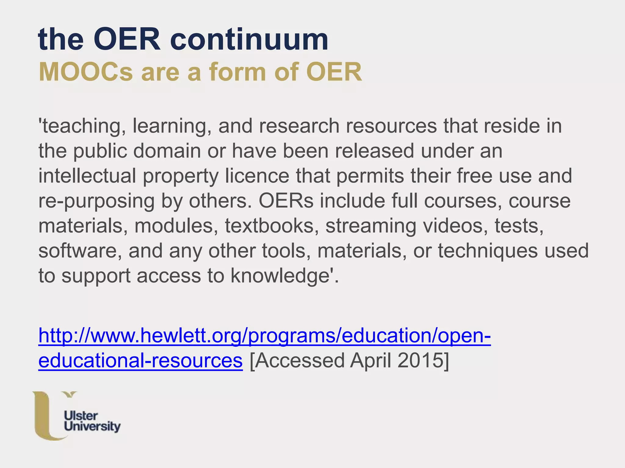 the OER continuum
MOOCs are a form of OER
'teaching, learning, and research resources that reside in
the public domain or have been released under an
intellectual property licence that permits their free use and
re-purposing by others. OERs include full courses, course
materials, modules, textbooks, streaming videos, tests,
software, and any other tools, materials, or techniques used
to support access to knowledge'.
http://www.hewlett.org/programs/education/open-
educational-resources [Accessed April 2015]
 