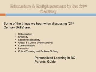 Some of the things we hear when discussing “21st
Century Skills” are:
•
•
•
•
•
•
•

Collaboration
Creativity
Social Responsibility
Global & Cultural Understanding
Communication
Innovation
Critical Thinking and Problem Solving

Personalized Learning in BC
Parents‟ Guide

 