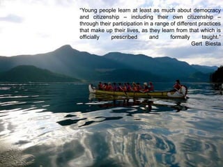 “Young people learn at least as much about democracy
and citizenship – including their own citizenship –
through their participation in a range of different practices
that make up their lives, as they learn from that which is
officially
prescribed
and
formally
taught.”
Gert Biesta

 