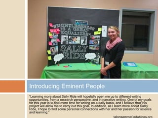 Introducing Eminent People
“Learning more about Sally Ride will hopefully open me up to different writing
opportunities, from a research perspective, and in narrative writing. One of my goals
for this year is to find more time for writing on a daily basis, and I believe that this
project will allow me to carry out this goal. In addition, as I learn more about Sallly
Ride, I hope to find some personal connections with her and her passion for science
and learning.”

 