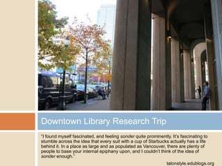 Downtown Library Research Trip
“I found myself fascinated, and feeling sonder quite prominently. It‟s fascinating to
stumble across the idea that every suit with a cup of Starbucks actually has a life
behind it. In a place as large and as populated as Vancouver, there are plenty of
people to base your internal epiphany upon, and I couldn‟t think of the idea of
sonder enough.”
talonslyle.edublogs.org

 