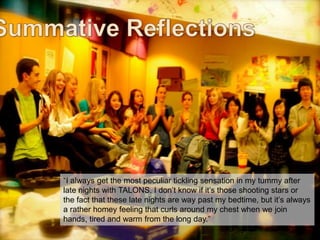 “I always get the most peculiar tickling sensation in my tummy after
late nights with TALONS. I don‟t know if it‟s those shooting stars or
the fact that these late nights are way past my bedtime, but it‟s always
a rather homey feeling that curls around my chest when we join
hands, tired and warm from the long day.”
talonsjeanie.edublogs.org

 