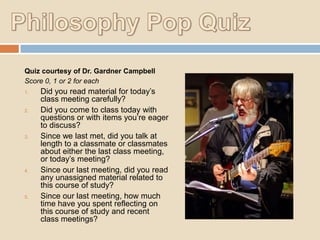 Quiz courtesy of Dr. Gardner Campbell
Score 0, 1 or 2 for each
1.

2.

3.

4.

5.

Did you read material for today‟s
class meeting carefully?
Did you come to class today with
questions or with items you‟re eager
to discuss?
Since we last met, did you talk at
length to a classmate or classmates
about either the last class meeting,
or today‟s meeting?
Since our last meeting, did you read
any unassigned material related to
this course of study?
Since our last meeting, how much
time have you spent reflecting on
this course of study and recent
class meetings?

 