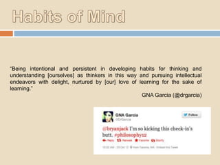 “Being intentional and persistent in developing habits for thinking and
understanding [ourselves] as thinkers in this way and pursuing intellectual
endeavors with delight, nurtured by [our] love of learning for the sake of
learning.”
GNA Garcia (@drgarcia)

 