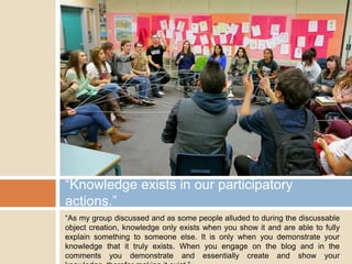 “Knowledge exists in our participatory
actions.”
“As my group discussed and as some people alluded to during the discussable
object creation, knowledge only exists when you show it and are able to fully
explain something to someone else. It is only when you demonstrate your
knowledge that it truly exists. When you engage on the blog and in the
comments you demonstrate and essentially create and show your

 