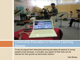 Citizenship Education in Informal Learning
Spaces
“It can be argued that citizenship learning pervades all aspects of young
people‟s lives because, in principle, any aspect of their lives can be
relevant for their growth as democratic citizens.”
Gert Biesta

 