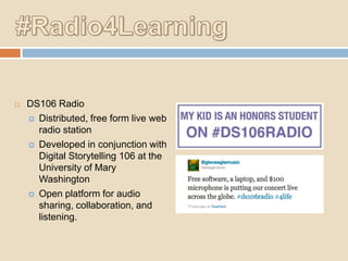 

DS106 Radio
 Distributed, free form live web
radio station
 Developed in conjunction with
Digital Storytelling 106 at the
University of Mary
Washington
 Open platform for audio
sharing, collaboration, and
listening.

 