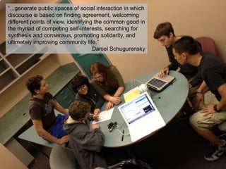 “...generate public spaces of social interaction in which
discourse is based on finding agreement, welcoming
different points of view, identifying the common good in
the myriad of competing self-interests, searching for
synthesis and consensus, promoting solidarity, and
ultimately improving community life.”
Daniel Schugurensky

 