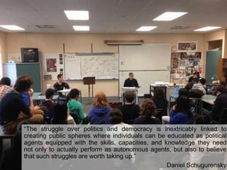 “The struggle over politics and democracy is inextricably linked to
creating public spheres where individuals can be educated as political
agents equipped with the skills, capacities, and knowledge they need
not only to actually perform as autonomous agents, but also to believe
that such struggles are worth taking up.”
Daniel Schugurensky

 