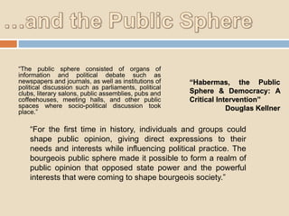 “The public sphere consisted of organs of
information and political debate such as
newspapers and journals, as well as institutions of
political discussion such as parliaments, political
clubs, literary salons, public assemblies, pubs and
coffeehouses, meeting halls, and other public
spaces where socio-political discussion took
place.”

“Habermas, the Public
Sphere & Democracy: A
Critical Intervention”
Douglas Kellner

“For the first time in history, individuals and groups could
shape public opinion, giving direct expressions to their
needs and interests while influencing political practice. The
bourgeois public sphere made it possible to form a realm of
public opinion that opposed state power and the powerful
interests that were coming to shape bourgeois society.”

 