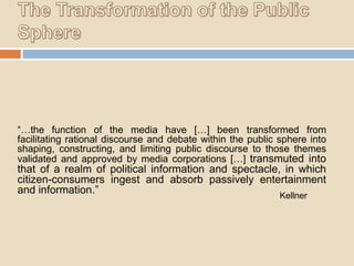 “…the function of the media have […] been transformed from
facilitating rational discourse and debate within the public sphere into
shaping, constructing, and limiting public discourse to those themes
validated and approved by media corporations […] transmuted into

that of a realm of political information and spectacle, in which
citizen-consumers ingest and absorb passively entertainment
and information.”
Kellner

 