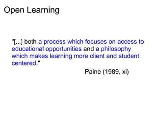 Open Learning
"[...] both a process which focuses on access to
educational opportunities and a philosophy
which makes learning more client and student
centered."
Paine (1989, xi)
 
 
 