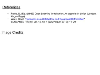 References
• Paine, N. (Ed.) (1989) Open Learning in transition: An agenda for action (London,
Kogan Page).
• Wiley, David "Openness as a Catalyst for an Educational Reformation"
EDUCAUSE Review, vol. 45, no. 4 (July/August 2010): 14–20
Image Credits
 