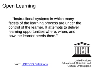 Open Learning
"Instructional systems in which many
facets of the learning process are under the
control of the learner. It attempts to deliver
learning opportunities where, when, and
how the learner needs them."
from: UNESCO Definitions
 