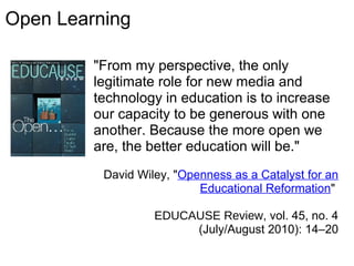 "From my perspective, the only
legitimate role for new media and
technology in education is to increase
our capacity to be generous with one
another. Because the more open we
are, the better education will be."
David Wiley, "Openness as a Catalyst for an
Educational Reformation"
EDUCAUSE Review, vol. 45, no. 4
(July/August 2010): 14–20
Open Learning
 