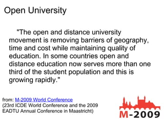 Open University
"The open and distance university
movement is removing barriers of geography,
time and cost while maintaining quality of
education. In some countries open and
distance education now serves more than one
third of the student population and this is
growing rapidly."
from: M-2009 World Conference
(23rd ICDE World Conference and the 2009
EADTU Annual Conference in Maastricht)
 