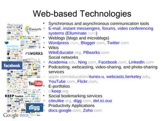 Web-based Technologies
• Synchronous and asynchronous communication tools
o E-mail, instant messengers, forums, video conferencing
systems (Elluminate.com)
• Weblogs (blogs and microblogs)
o Wordpress.com, Blogger.com, Twitter.com
• Wikis
o WikiEducator.org, PBworks.com
• Social networks
o Academia.edu, Ning.com, Facebook.com, Linkedln.com
• Podcasting, webcasting, video-sharing, and photo-sharing
services
o apple.com/education/itunes-u, webcasts.berkeley.edu,
YouTube.com, Flickr.com,
• E-portfolios
o cfkeep.org
• Social bookmarking services
o citeulike.org, digg.com, del.ici.ous
• Productivity Applications
o docs.google.com, Zoho.com
 