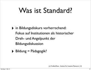 Was ist Standard?

                     ‣ in Bildungsdiskurs vorherrschend:
                       Fokus auf Institutionen als historischer
                       Dreh- und Angelpunkt der
                       Bildungsdiskussion

                     ‣ Bildung = Pädagogik?

                                              (c) FrolleinFlow - Institut für kreative Flaneure | 10
Samstag, 5. Mai 12
 