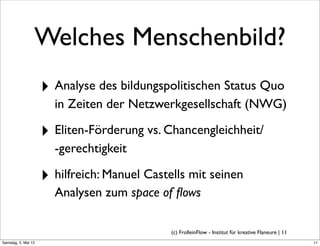 Welches Menschenbild?
                     ‣ Analyse des bildungspolitischen Status Quo
                       in Zeiten der Netzwerkgesellschaft (NWG)

                     ‣ Eliten-Förderung vs. Chancengleichheit/
                       -gerechtigkeit

                     ‣ hilfreich: Manuel Castells mit seinen
                       Analysen zum space of ﬂows

                                              (c) FrolleinFlow - Institut für kreative Flaneure | 11
Samstag, 5. Mai 12
 