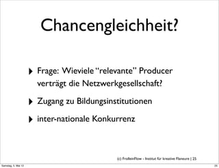 Chancengleichheit?

                     ‣ Frage: Wieviele “relevante” Producer
                       verträgt die Netzwerkgesellschaft?

                     ‣ Zugang zu Bildungsinstitutionen
                     ‣ inter-nationale Konkurrenz

                                            (c) FrolleinFlow - Institut für kreative Flaneure | 25
Samstag, 5. Mai 12
 